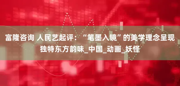 富隆咨询 人民艺起评：“笔墨入镜”的美学理念呈现独特东方韵味_中国_动画_妖怪
