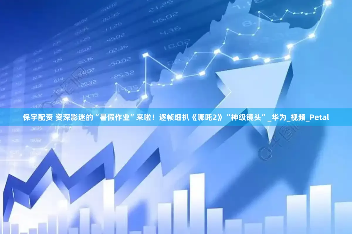 保宇配资 资深影迷的“暑假作业”来啦！逐帧细扒《哪吒2》“神级镜头”_华为_视频_Petal