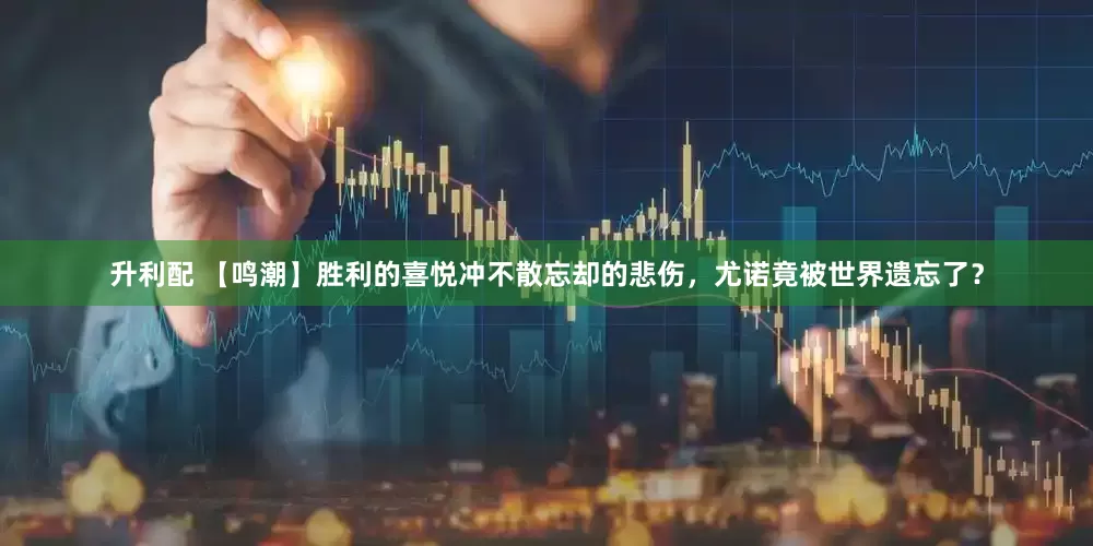 升利配 【鸣潮】胜利的喜悦冲不散忘却的悲伤，尤诺竟被世界遗忘了？