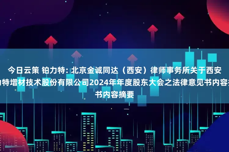 今日云策 铂力特: 北京金诚同达（西安）律师事务所关于西安铂力特增材技术股份有限公司2024年年度股东大会之法律意见书内容摘要